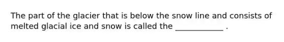 The part of the glacier that is below the snow line and consists of melted glacial ice and snow is called the ____________ .