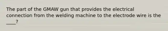 The part of the GMAW gun that provides the electrical connection from the welding machine to the electrode wire is the ____?