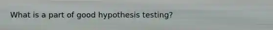 What is a part of good hypothesis testing?