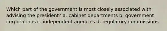 Which part of the government is most closely associated with advising the president? a. cabinet departments b. government corporations c. independent agencies d. regulatory commissions