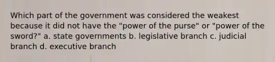 Which part of the government was considered the weakest because it did not have the "power of the purse" or "power of the sword?" a. state governments b. legislative branch c. judicial branch d. executive branch