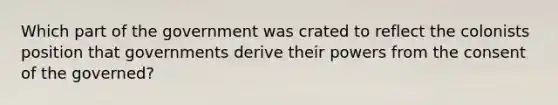 Which part of the government was crated to reflect the colonists position that governments derive their powers from the consent of the governed?