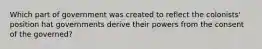 Which part of government was created to reflect the colonists' position hat governments derive their powers from the consent of the governed?