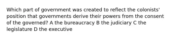 Which part of government was created to reflect the colonists' position that governments derive their powers from the consent of the governed? A the bureaucracy B the judiciary C the legislature D the executive