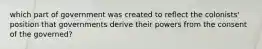 which part of government was created to reflect the colonists' position that governments derive their powers from the consent of the governed?