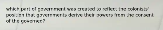 which part of government was created to reflect the colonists' position that governments derive their powers from the consent of the governed?