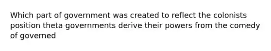 Which part of government was created to reflect the colonists position theta governments derive their powers from the comedy of governed