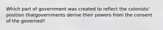 Which part of government was created to reflect the colonists' position thatgovernments derive their powers from the consent of the governed?