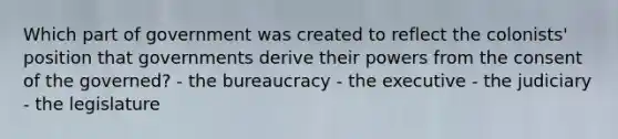 Which part of government was created to reflect the colonists' position that governments derive their powers from the consent of the governed? - the bureaucracy - the executive - the judiciary - the legislature