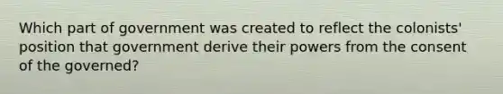 Which part of government was created to reflect the colonists' position that government derive their powers from the consent of the governed?