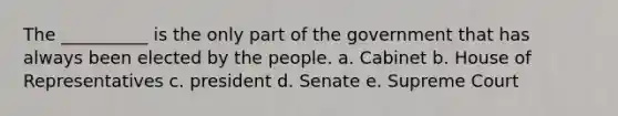 The __________ is the only part of the government that has always been elected by the people. a. Cabinet b. House of Representatives c. president d. Senate e. Supreme Court