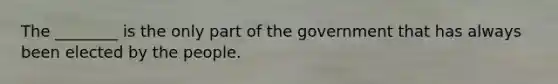 The ________ is the only part of the government that has always been elected by the people.