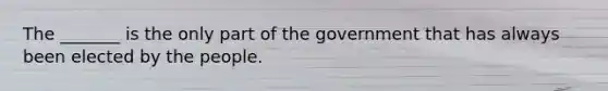 The _______ is the only part of the government that has always been elected by the people.