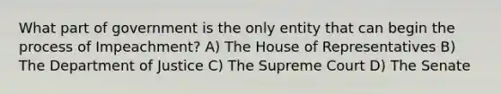 What part of government is the only entity that can begin the process of Impeachment? A) The House of Representatives B) The Department of Justice C) The Supreme Court D) The Senate