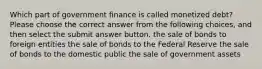 Which part of government finance is called monetized debt? Please choose the correct answer from the following choices, and then select the submit answer button. the sale of bonds to foreign entities the sale of bonds to the Federal Reserve the sale of bonds to the domestic public the sale of government assets