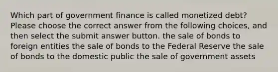 Which part of government finance is called monetized debt? Please choose the correct answer from the following choices, and then select the submit answer button. the sale of bonds to foreign entities the sale of bonds to the Federal Reserve the sale of bonds to the domestic public the sale of government assets