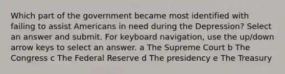 Which part of the government became most identified with failing to assist Americans in need during the Depression? Select an answer and submit. For keyboard navigation, use the up/down arrow keys to select an answer. a The Supreme Court b The Congress c The Federal Reserve d The presidency e The Treasury