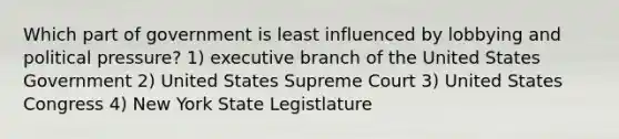 Which part of government is least influenced by lobbying and political pressure? 1) executive branch of the United States Government 2) United States Supreme Court 3) United States Congress 4) New York State Legistlature