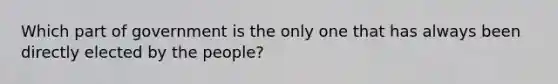 Which part of government is the only one that has always been directly elected by the people?