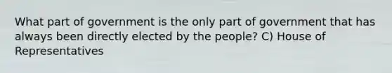 What part of government is the only part of government that has always been directly elected by the people? C) House of Representatives