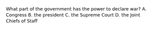 What part of the government has the power to declare war? A. Congress B. the president C. the Supreme Court D. the Joint Chiefs of Staff