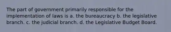 The part of government primarily responsible for the implementation of laws is a. the bureaucracy b. the legislative branch. c. the judicial branch. d. the Legislative Budget Board.