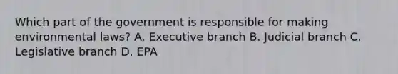 Which part of the government is responsible for making environmental laws? A. Executive branch B. Judicial branch C. Legislative branch D. EPA