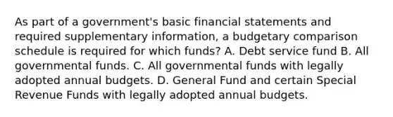 As part of a government's basic financial statements and required supplementary information, a budgetary comparison schedule is required for which funds? A. Debt service fund B. All governmental funds. C. All governmental funds with legally adopted annual budgets. D. General Fund and certain Special Revenue Funds with legally adopted annual budgets.