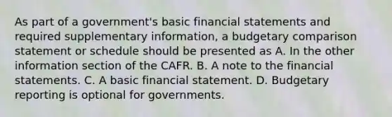 As part of a government's basic financial statements and required supplementary information, a budgetary comparison statement or schedule should be presented as A. In the other information section of the CAFR. B. A note to the financial statements. C. A basic financial statement. D. Budgetary reporting is optional for governments.