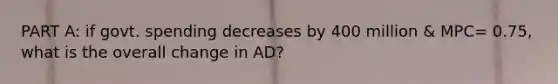 PART A: if govt. spending decreases by 400 million & MPC= 0.75, what is the overall change in AD?