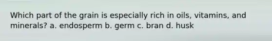 Which part of the grain is especially rich in oils, vitamins, and minerals? a. endosperm b. germ c. bran d. husk