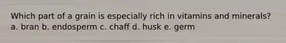 Which part of a grain is especially rich in vitamins and minerals? a. bran b. endosperm c. chaff d. husk e. germ