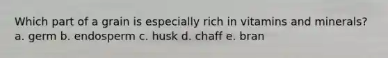 Which part of a grain is especially rich in vitamins and minerals? a. germ b. endosperm c. husk d. chaff e. bran