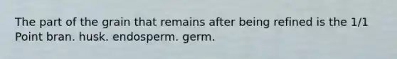 The part of the grain that remains after being refined is the 1/1 Point bran. husk. endosperm. germ.