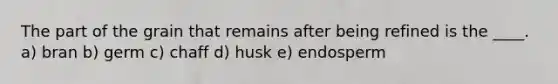 The part of the grain that remains after being refined is the ____.​ ​a) bran b) ​germ c) chaff d) husk e) endosperm