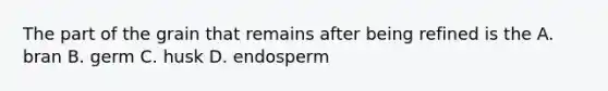 The part of the grain that remains after being refined is the A. bran B. germ C. husk D. endosperm