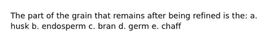 The part of the grain that remains after being refined is the: a. husk b. endosperm c. bran d. germ e. chaff