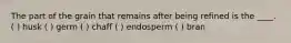 The part of the grain that remains after being refined is the ____. ( ) husk ( ) germ ( ) chaff ( ) endosperm ( ) bran