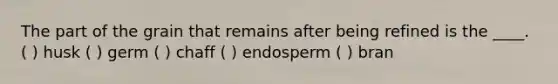 The part of the grain that remains after being refined is the ____. ( ) husk ( ) germ ( ) chaff ( ) endosperm ( ) bran