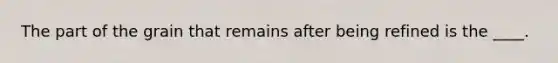 The part of the grain that remains after being refined is the ____.​