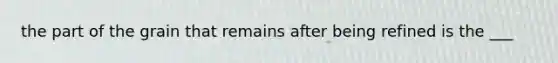 the part of the grain that remains after being refined is the ___