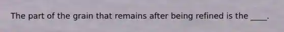 The part of the grain that remains after being refined is the ____.
