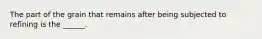 The part of the grain that remains after being subjected to refining is the ______.