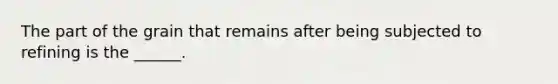 The part of the grain that remains after being subjected to refining is the ______.