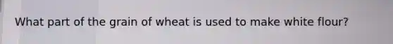 What part of the grain of wheat is used to make white flour?