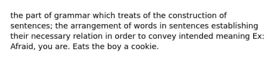 the part of grammar which treats of the construction of sentences; the arrangement of words in sentences establishing their necessary relation in order to convey intended meaning Ex: Afraid, you are. Eats the boy a cookie.