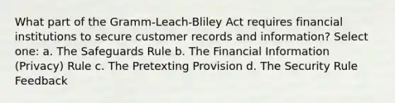 What part of the Gramm-Leach-Bliley Act requires financial institutions to secure customer records and information? Select one: a. The Safeguards Rule b. The Financial Information (Privacy) Rule c. The Pretexting Provision d. The Security Rule Feedback