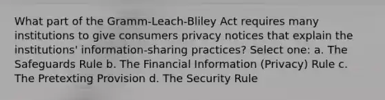 What part of the Gramm-Leach-Bliley Act requires many institutions to give consumers privacy notices that explain the institutions' information-sharing practices? Select one: a. The Safeguards Rule b. The Financial Information (Privacy) Rule c. The Pretexting Provision d. The Security Rule