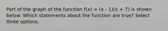 Part of the graph of the function f(x) = (x - 1)(x + 7) is shown below. Which statements about the function are true? Select three options.