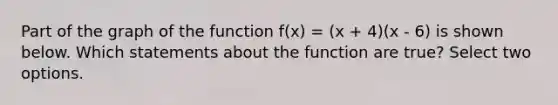 Part of the graph of the function f(x) = (x + 4)(x - 6) is shown below. Which statements about the function are true? Select two options.